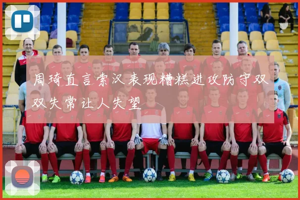 周琦直言索汉表现糟糕进攻防守双双失常让人失望