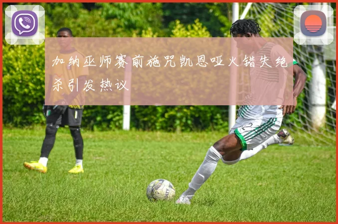 加纳巫师赛前施咒凯恩哑火错失绝杀引发热议