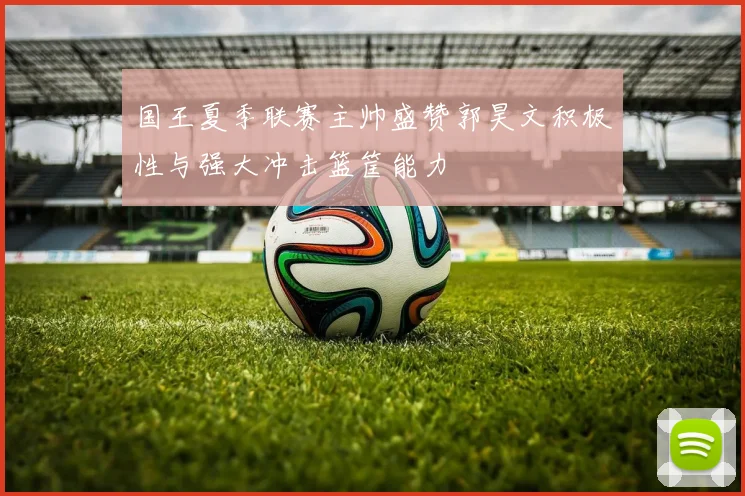 国王夏季联赛主帅盛赞郭昊文积极性与强大冲击篮筐能力