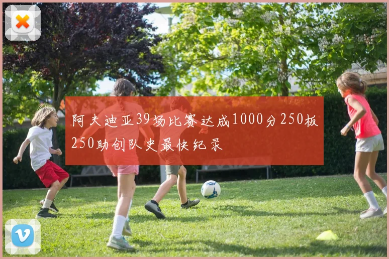 阿夫迪亚39场比赛达成1000分250板250助创队史最快纪录