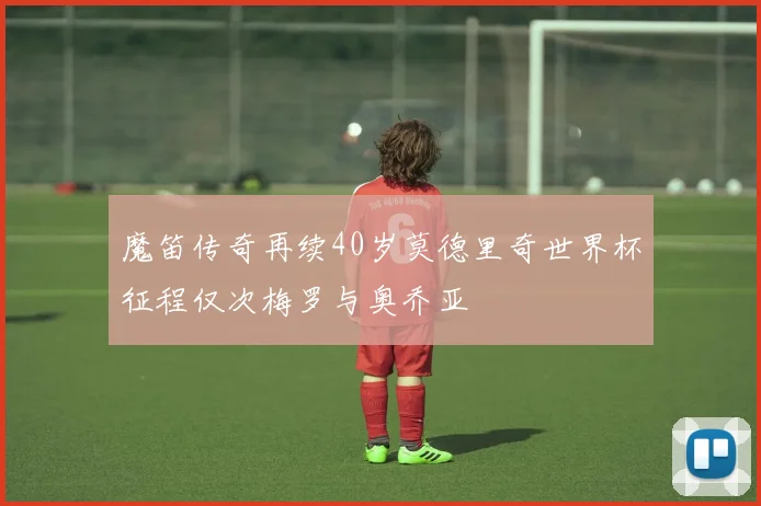 魔笛传奇再续40岁莫德里奇世界杯征程仅次梅罗与奥乔亚