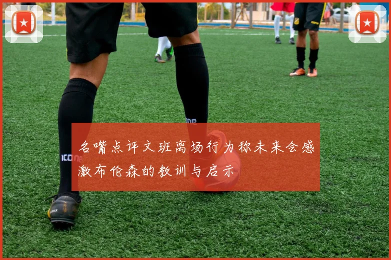 名嘴点评文班离场行为称未来会感激布伦森的教训与启示