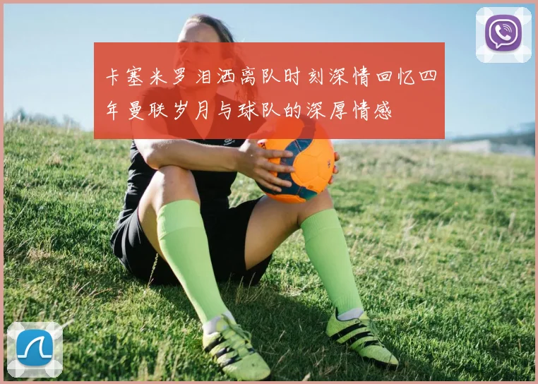 卡塞米罗泪洒离队时刻深情回忆四年曼联岁月与球队的深厚情感