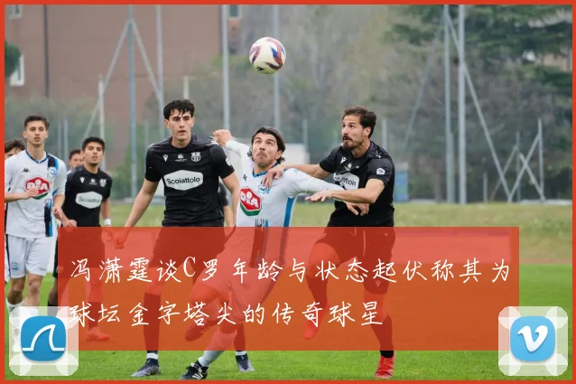 冯潇霆谈C罗年龄与状态起伏称其为球坛金字塔尖的传奇球星