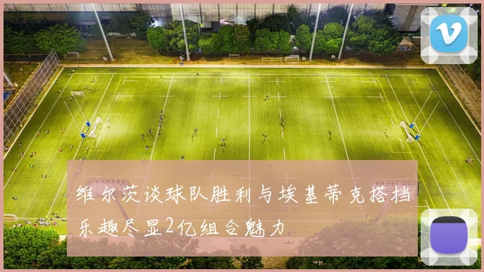 维尔茨谈球队胜利与埃基蒂克搭档乐趣尽显2亿组合魅力