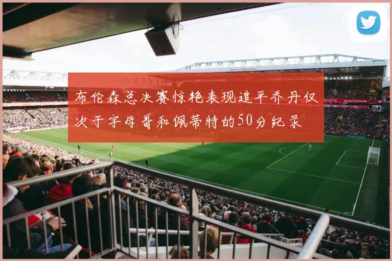 布伦森总决赛惊艳表现追平乔丹仅次于字母哥和佩蒂特的50分纪录