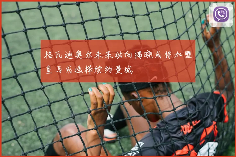 格瓦迪奥尔未来动向揭晓或将加盟皇马或选择续约曼城