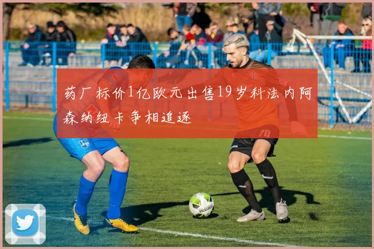药厂标价1亿欧元出售19岁科法内阿森纳纽卡争相追逐