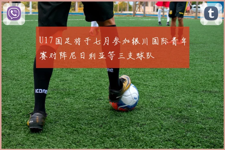 U17国足将于七月参加银川国际青年赛对阵尼日利亚等三支球队
